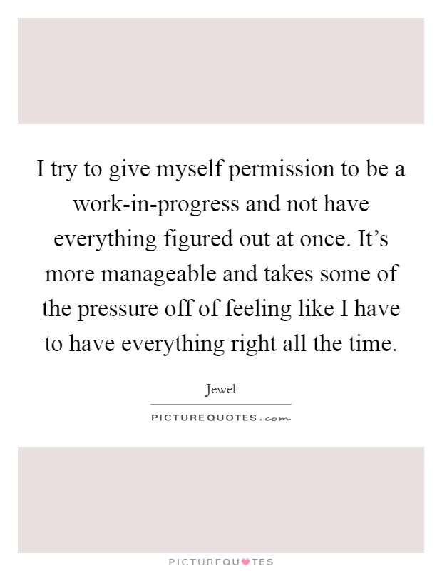 I try to give myself permission to be a work-in-progress and not have everything figured out at once. It's more manageable and takes some of the pressure off of feeling like I have to have everything right all the time Picture Quote #1