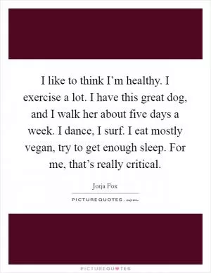 I like to think I’m healthy. I exercise a lot. I have this great dog, and I walk her about five days a week. I dance, I surf. I eat mostly vegan, try to get enough sleep. For me, that’s really critical Picture Quote #1