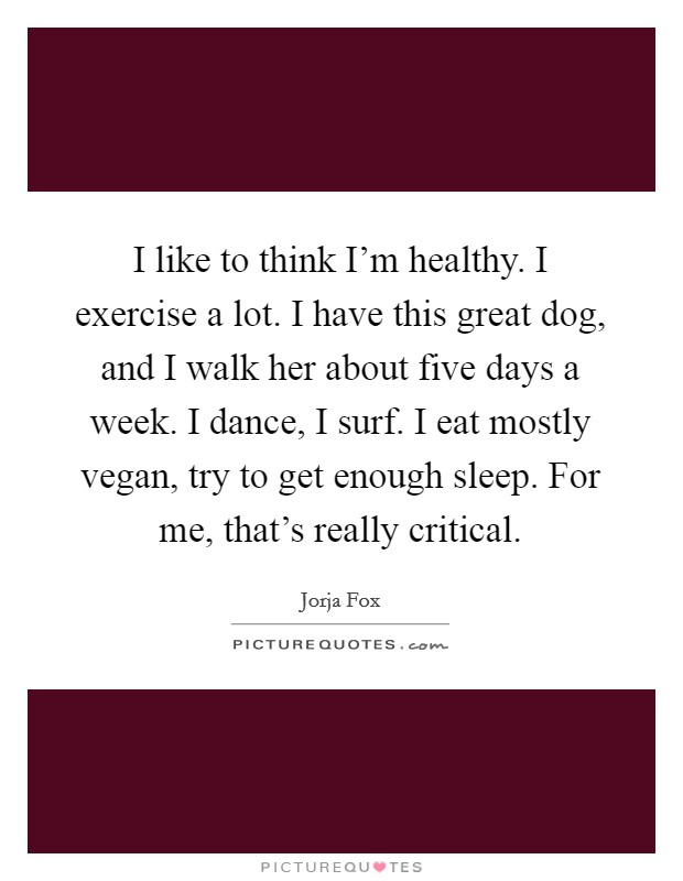 I like to think I'm healthy. I exercise a lot. I have this great dog, and I walk her about five days a week. I dance, I surf. I eat mostly vegan, try to get enough sleep. For me, that's really critical Picture Quote #1