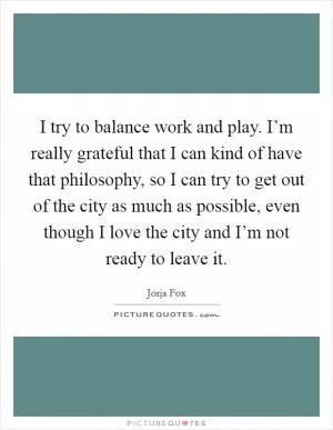 I try to balance work and play. I’m really grateful that I can kind of have that philosophy, so I can try to get out of the city as much as possible, even though I love the city and I’m not ready to leave it Picture Quote #1