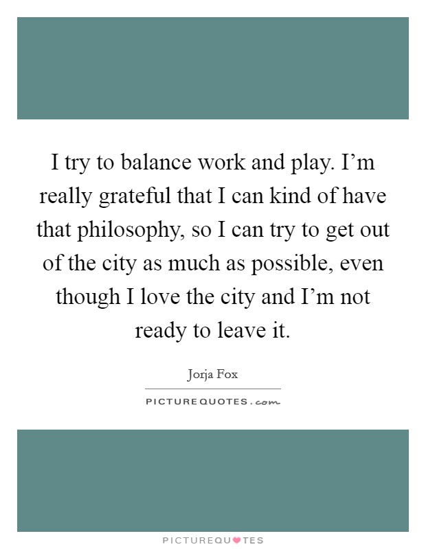 I try to balance work and play. I'm really grateful that I can kind of have that philosophy, so I can try to get out of the city as much as possible, even though I love the city and I'm not ready to leave it Picture Quote #1
