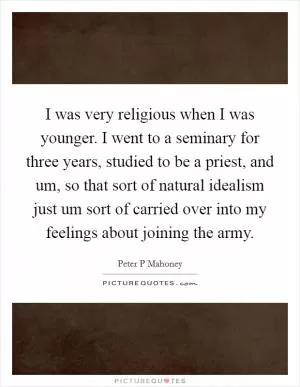I was very religious when I was younger. I went to a seminary for three years, studied to be a priest, and um, so that sort of natural idealism just um sort of carried over into my feelings about joining the army Picture Quote #1