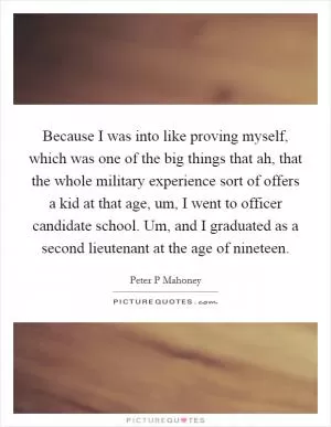 Because I was into like proving myself, which was one of the big things that ah, that the whole military experience sort of offers a kid at that age, um, I went to officer candidate school. Um, and I graduated as a second lieutenant at the age of nineteen Picture Quote #1