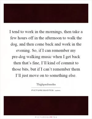 I tend to work in the mornings, then take a few hours off in the afternoon to walk the dog, and then come back and work in the evening. So, if I can remember my pre-dog walking music when I get back then that’s fine, I’ll kind of commit to those bits, but if I can’t remember them I’ll just move on to something else Picture Quote #1