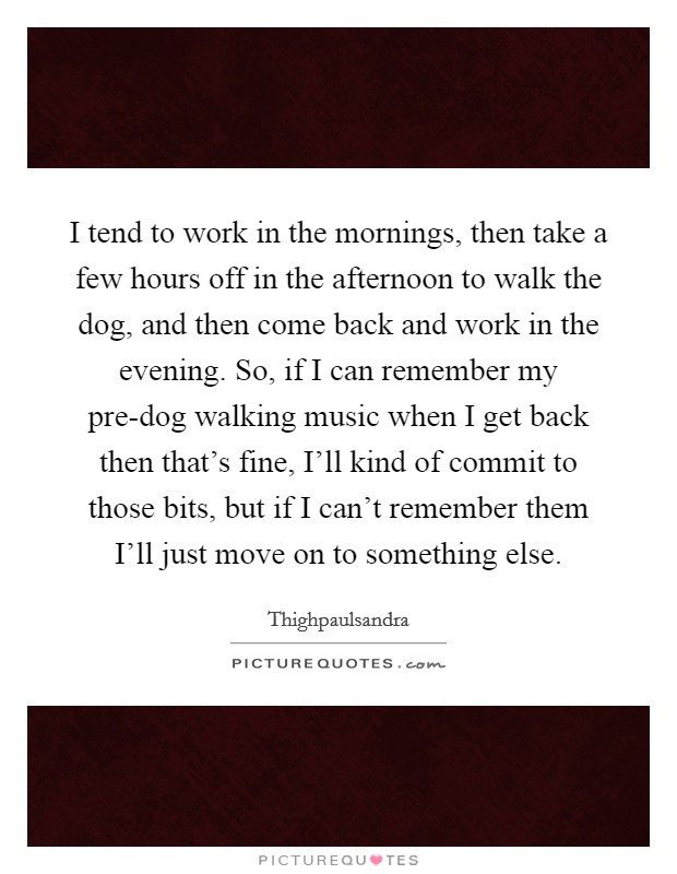 I tend to work in the mornings, then take a few hours off in the afternoon to walk the dog, and then come back and work in the evening. So, if I can remember my pre-dog walking music when I get back then that's fine, I'll kind of commit to those bits, but if I can't remember them I'll just move on to something else Picture Quote #1