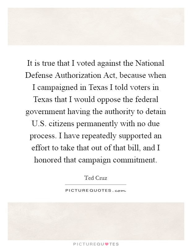 It is true that I voted against the National Defense Authorization Act, because when I campaigned in Texas I told voters in Texas that I would oppose the federal government having the authority to detain U.S. citizens permanently with no due process. I have repeatedly supported an effort to take that out of that bill, and I honored that campaign commitment Picture Quote #1