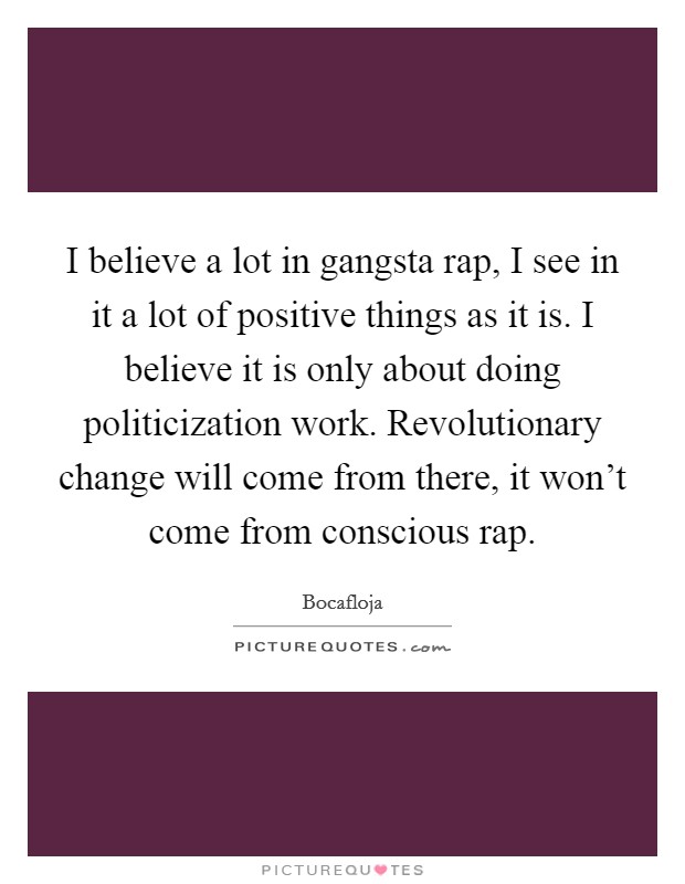 I believe a lot in gangsta rap, I see in it a lot of positive things as it is. I believe it is only about doing politicization work. Revolutionary change will come from there, it won't come from conscious rap Picture Quote #1