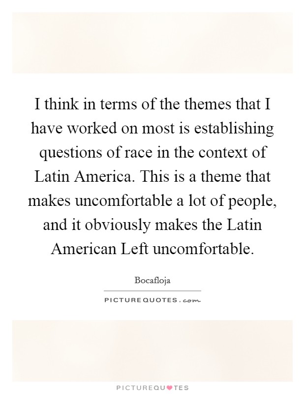 I think in terms of the themes that I have worked on most is establishing questions of race in the context of Latin America. This is a theme that makes uncomfortable a lot of people, and it obviously makes the Latin American Left uncomfortable Picture Quote #1