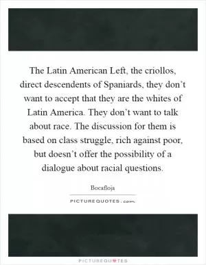 The Latin American Left, the criollos, direct descendents of Spaniards, they don’t want to accept that they are the whites of Latin America. They don’t want to talk about race. The discussion for them is based on class struggle, rich against poor, but doesn’t offer the possibility of a dialogue about racial questions Picture Quote #1