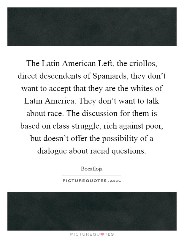 The Latin American Left, the criollos, direct descendents of Spaniards, they don't want to accept that they are the whites of Latin America. They don't want to talk about race. The discussion for them is based on class struggle, rich against poor, but doesn't offer the possibility of a dialogue about racial questions Picture Quote #1