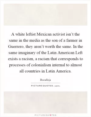 A white leftist Mexican activist isn’t the same in the media as the son of a farmer in Guerrero, they aren’t worth the same. In the same imaginary of the Latin American Left exists a racism, a racism that corresponds to processes of colonialism internal to almost all countries in Latin America Picture Quote #1