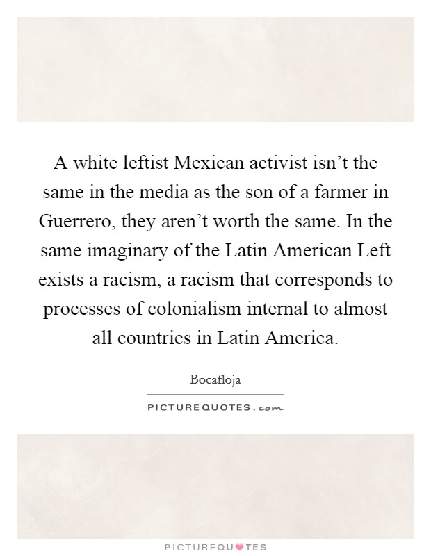 A white leftist Mexican activist isn't the same in the media as the son of a farmer in Guerrero, they aren't worth the same. In the same imaginary of the Latin American Left exists a racism, a racism that corresponds to processes of colonialism internal to almost all countries in Latin America Picture Quote #1