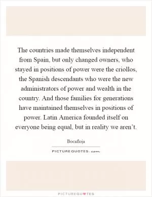 The countries made themselves independent from Spain, but only changed owners, who stayed in positions of power were the criollos, the Spanish descendants who were the new administrators of power and wealth in the country. And those families for generations have maintained themselves in positions of power. Latin America founded itself on everyone being equal, but in reality we aren’t Picture Quote #1