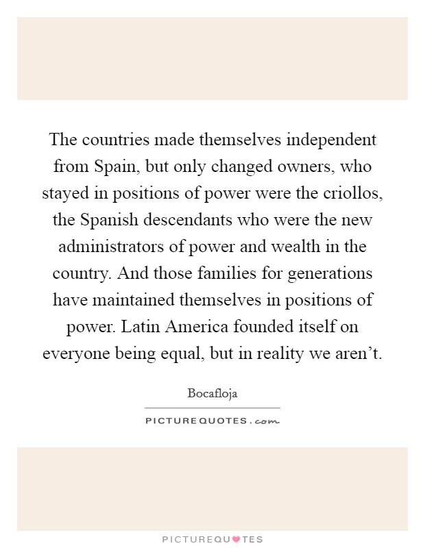 The countries made themselves independent from Spain, but only changed owners, who stayed in positions of power were the criollos, the Spanish descendants who were the new administrators of power and wealth in the country. And those families for generations have maintained themselves in positions of power. Latin America founded itself on everyone being equal, but in reality we aren't Picture Quote #1