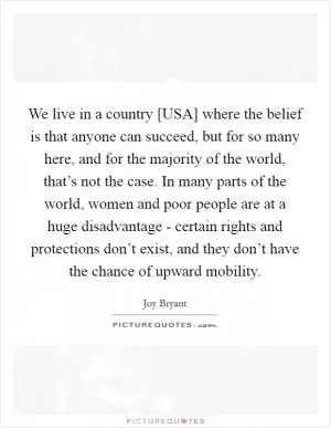 We live in a country [USA] where the belief is that anyone can succeed, but for so many here, and for the majority of the world, that’s not the case. In many parts of the world, women and poor people are at a huge disadvantage - certain rights and protections don’t exist, and they don’t have the chance of upward mobility Picture Quote #1
