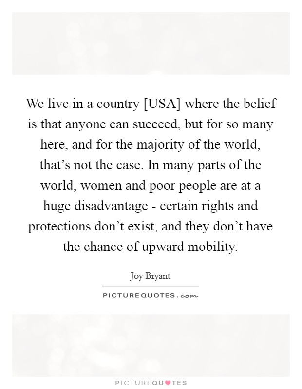 We live in a country [USA] where the belief is that anyone can succeed, but for so many here, and for the majority of the world, that's not the case. In many parts of the world, women and poor people are at a huge disadvantage - certain rights and protections don't exist, and they don't have the chance of upward mobility Picture Quote #1