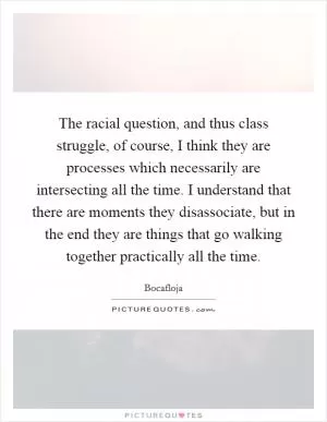 The racial question, and thus class struggle, of course, I think they are processes which necessarily are intersecting all the time. I understand that there are moments they disassociate, but in the end they are things that go walking together practically all the time Picture Quote #1