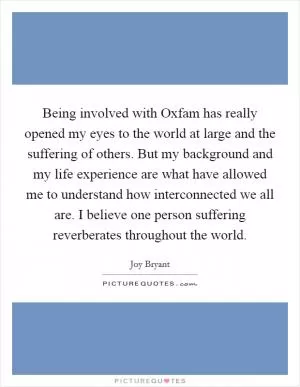 Being involved with Oxfam has really opened my eyes to the world at large and the suffering of others. But my background and my life experience are what have allowed me to understand how interconnected we all are. I believe one person suffering reverberates throughout the world Picture Quote #1