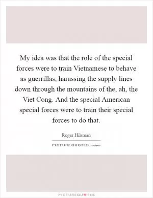 My idea was that the role of the special forces were to train Vietnamese to behave as guerrillas, harassing the supply lines down through the mountains of the, ah, the Viet Cong. And the special American special forces were to train their special forces to do that Picture Quote #1