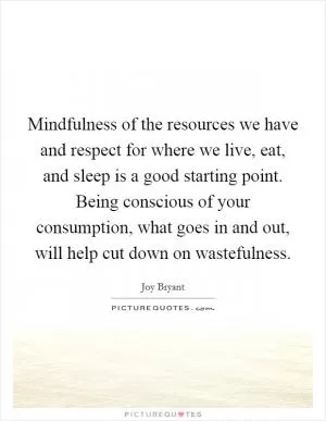 Mindfulness of the resources we have and respect for where we live, eat, and sleep is a good starting point. Being conscious of your consumption, what goes in and out, will help cut down on wastefulness Picture Quote #1