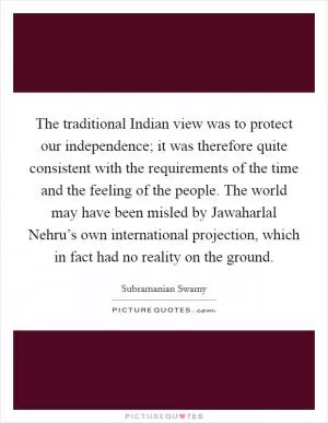 The traditional Indian view was to protect our independence; it was therefore quite consistent with the requirements of the time and the feeling of the people. The world may have been misled by Jawaharlal Nehru’s own international projection, which in fact had no reality on the ground Picture Quote #1