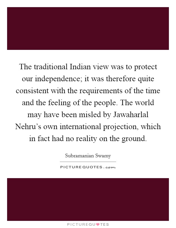 The traditional Indian view was to protect our independence; it was therefore quite consistent with the requirements of the time and the feeling of the people. The world may have been misled by Jawaharlal Nehru's own international projection, which in fact had no reality on the ground Picture Quote #1