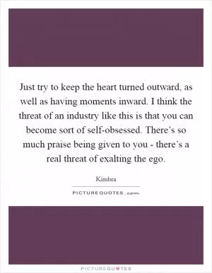 Just try to keep the heart turned outward, as well as having moments inward. I think the threat of an industry like this is that you can become sort of self-obsessed. There’s so much praise being given to you - there’s a real threat of exalting the ego Picture Quote #1
