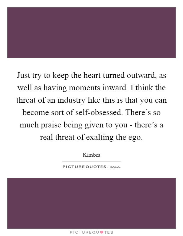 Just try to keep the heart turned outward, as well as having moments inward. I think the threat of an industry like this is that you can become sort of self-obsessed. There's so much praise being given to you - there's a real threat of exalting the ego Picture Quote #1