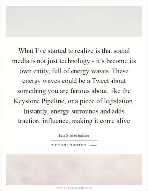 What I’ve started to realize is that social media is not just technology - it’s become its own entity, full of energy waves. These energy waves could be a Tweet about something you are furious about, like the Keystone Pipeline, or a piece of legislation. Instantly, energy surrounds and adds traction, influence, making it come alive Picture Quote #1