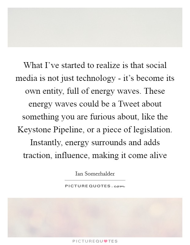 What I've started to realize is that social media is not just technology - it's become its own entity, full of energy waves. These energy waves could be a Tweet about something you are furious about, like the Keystone Pipeline, or a piece of legislation. Instantly, energy surrounds and adds traction, influence, making it come alive Picture Quote #1