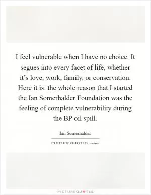 I feel vulnerable when I have no choice. It segues into every facet of life, whether it’s love, work, family, or conservation. Here it is: the whole reason that I started the Ian Somerhalder Foundation was the feeling of complete vulnerability during the BP oil spill Picture Quote #1