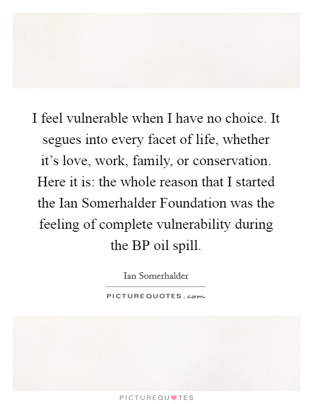 I feel vulnerable when I have no choice. It segues into every facet of life, whether it's love, work, family, or conservation. Here it is: the whole reason that I started the Ian Somerhalder Foundation was the feeling of complete vulnerability during the BP oil spill Picture Quote #1
