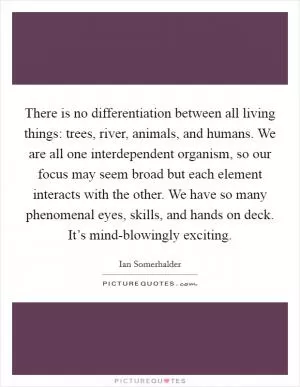 There is no differentiation between all living things: trees, river, animals, and humans. We are all one interdependent organism, so our focus may seem broad but each element interacts with the other. We have so many phenomenal eyes, skills, and hands on deck. It’s mind-blowingly exciting Picture Quote #1
