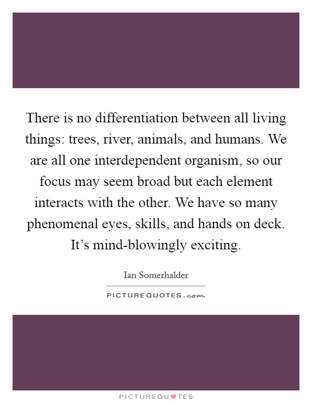There is no differentiation between all living things: trees, river, animals, and humans. We are all one interdependent organism, so our focus may seem broad but each element interacts with the other. We have so many phenomenal eyes, skills, and hands on deck. It's mind-blowingly exciting Picture Quote #1