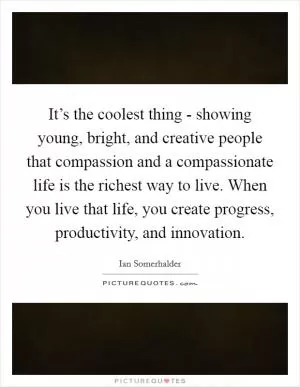 It’s the coolest thing - showing young, bright, and creative people that compassion and a compassionate life is the richest way to live. When you live that life, you create progress, productivity, and innovation Picture Quote #1
