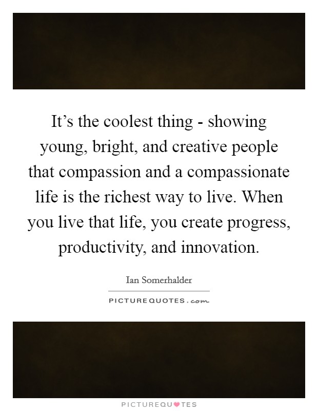 It's the coolest thing - showing young, bright, and creative people that compassion and a compassionate life is the richest way to live. When you live that life, you create progress, productivity, and innovation Picture Quote #1