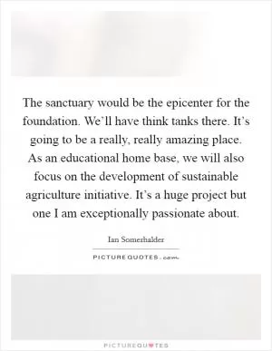 The sanctuary would be the epicenter for the foundation. We’ll have think tanks there. It’s going to be a really, really amazing place. As an educational home base, we will also focus on the development of sustainable agriculture initiative. It’s a huge project but one I am exceptionally passionate about Picture Quote #1