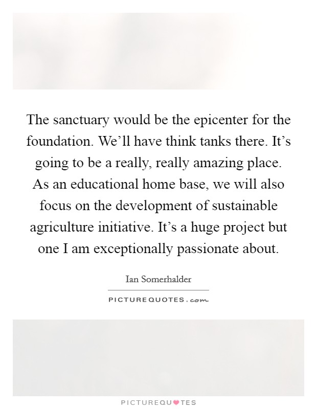 The sanctuary would be the epicenter for the foundation. We'll have think tanks there. It's going to be a really, really amazing place. As an educational home base, we will also focus on the development of sustainable agriculture initiative. It's a huge project but one I am exceptionally passionate about Picture Quote #1