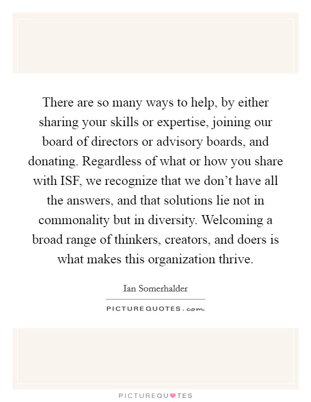 There are so many ways to help, by either sharing your skills or expertise, joining our board of directors or advisory boards, and donating. Regardless of what or how you share with ISF, we recognize that we don't have all the answers, and that solutions lie not in commonality but in diversity. Welcoming a broad range of thinkers, creators, and doers is what makes this organization thrive Picture Quote #1
