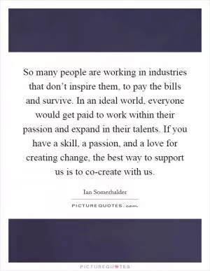 So many people are working in industries that don’t inspire them, to pay the bills and survive. In an ideal world, everyone would get paid to work within their passion and expand in their talents. If you have a skill, a passion, and a love for creating change, the best way to support us is to co-create with us Picture Quote #1