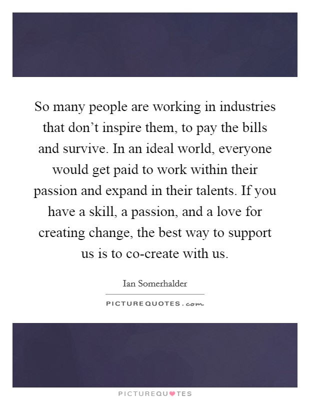So many people are working in industries that don't inspire them, to pay the bills and survive. In an ideal world, everyone would get paid to work within their passion and expand in their talents. If you have a skill, a passion, and a love for creating change, the best way to support us is to co-create with us Picture Quote #1