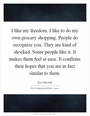 I like my freedom. I like to do my own grocery shopping. People do recognize you. They are kind of shocked. Some people like it. It makes them feel at ease. It confirms their hopes that you are in fact similar to them Picture Quote #1