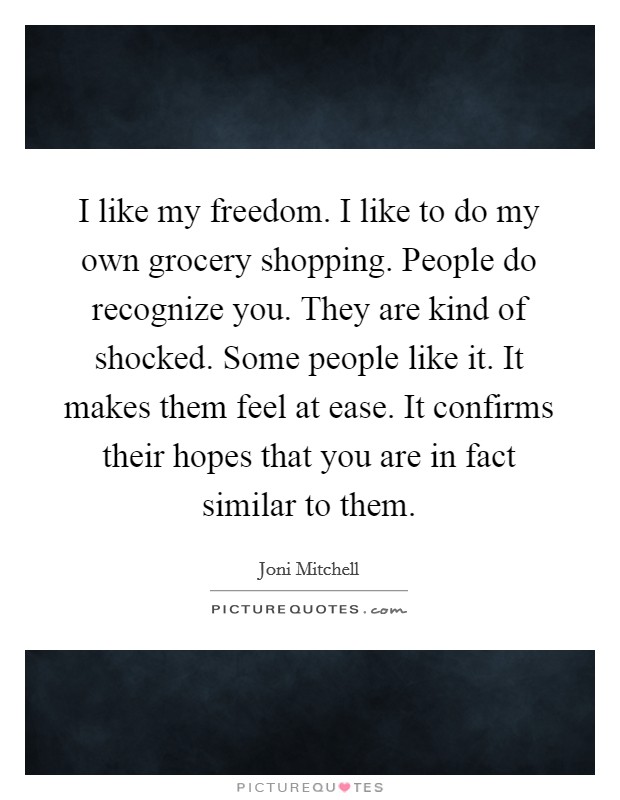 I like my freedom. I like to do my own grocery shopping. People do recognize you. They are kind of shocked. Some people like it. It makes them feel at ease. It confirms their hopes that you are in fact similar to them Picture Quote #1