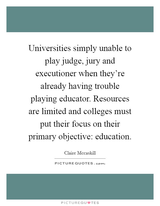 Universities simply unable to play judge, jury and executioner when they're already having trouble playing educator. Resources are limited and colleges must put their focus on their primary objective: education Picture Quote #1