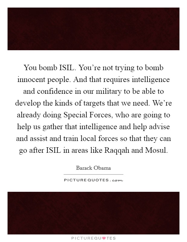 You bomb ISIL. You're not trying to bomb innocent people. And that requires intelligence and confidence in our military to be able to develop the kinds of targets that we need. We're already doing Special Forces, who are going to help us gather that intelligence and help advise and assist and train local forces so that they can go after ISIL in areas like Raqqah and Mosul Picture Quote #1