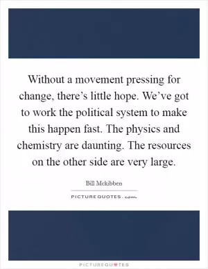 Without a movement pressing for change, there’s little hope. We’ve got to work the political system to make this happen fast. The physics and chemistry are daunting. The resources on the other side are very large Picture Quote #1