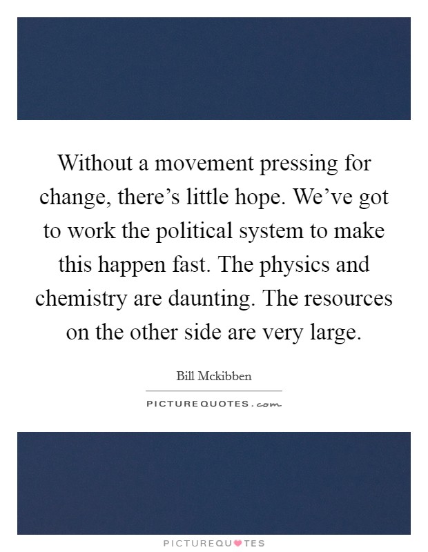 Without a movement pressing for change, there's little hope. We've got to work the political system to make this happen fast. The physics and chemistry are daunting. The resources on the other side are very large Picture Quote #1