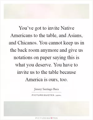 You’ve got to invite Native Americans to the table, and Asians, and Chicanos. You cannot keep us in the back room anymore and give us notations on paper saying this is what you deserve. You have to invite us to the table because America is ours, too Picture Quote #1
