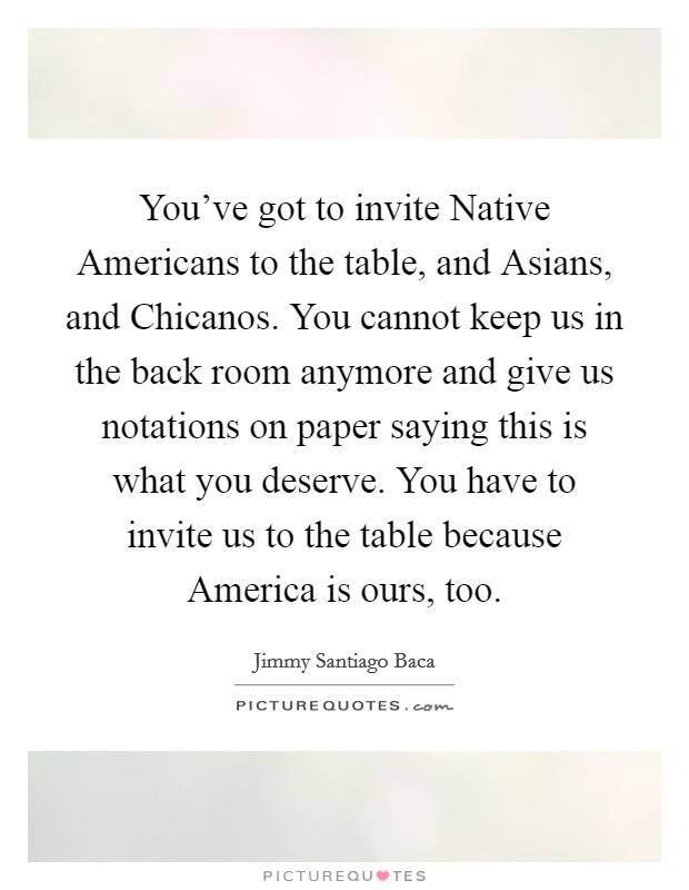 You've got to invite Native Americans to the table, and Asians, and Chicanos. You cannot keep us in the back room anymore and give us notations on paper saying this is what you deserve. You have to invite us to the table because America is ours, too Picture Quote #1
