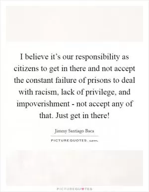 I believe it’s our responsibility as citizens to get in there and not accept the constant failure of prisons to deal with racism, lack of privilege, and impoverishment - not accept any of that. Just get in there! Picture Quote #1